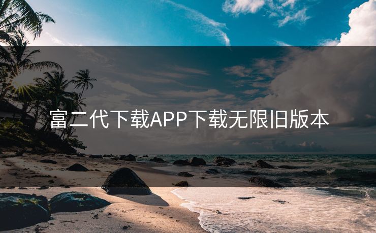 富二代下载APP下载无限旧版本 富二代下载APP下载无限旧版本