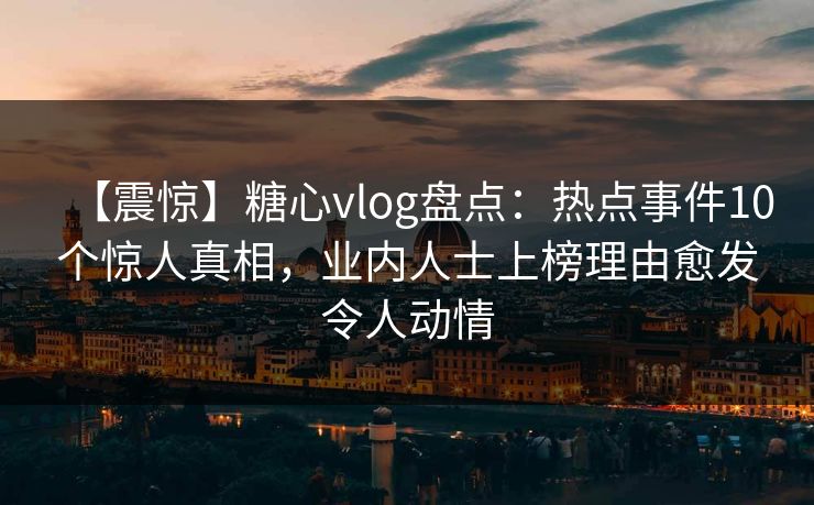 【震惊】糖心vlog盘点：热点事件10个惊人真相，业内人士上榜理由愈发令人动情