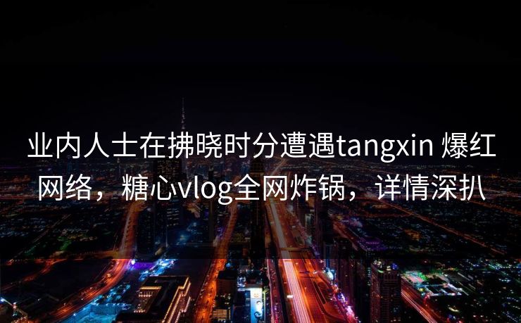 业内人士在拂晓时分遭遇tangxin 爆红网络,糖心vlog全网炸锅,详情深扒 业内人士在拂晓时分遭遇tangxin 爆红网络,糖心vlog全网炸锅,详情深扒