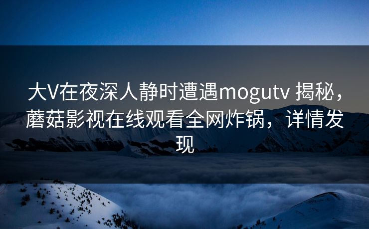 大V在夜深人静时遭遇mogutv 揭秘,蘑菇影视在线观看全网炸锅,详情发现 大V在夜深人静时遭遇mogutv 揭秘,蘑菇影视在线观看全网炸锅,详情发现