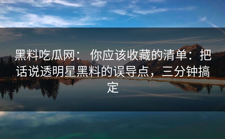 黑料吃瓜网: 你应该收藏的清单:把话说透明星黑料的误导点,三分钟搞定 黑料吃瓜网: 你应该收藏的清单:把话说透明星黑料的误导点,三分钟搞定