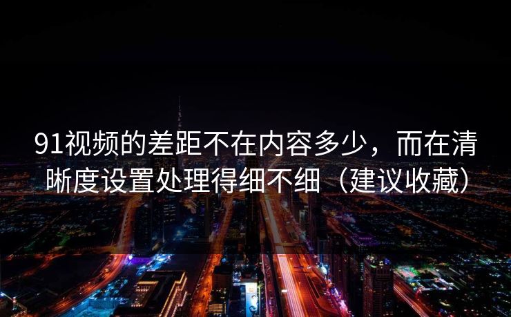 91视频的差距不在内容多少,而在清晰度设置处理得细不细(建议收藏) 91视频的差距不在内容多少,而在清晰度设置处理得细不细(建议收藏)