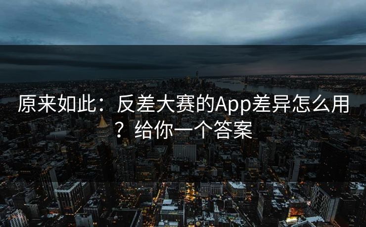 原来如此：反差大赛的App差异怎么用？给你一个答案