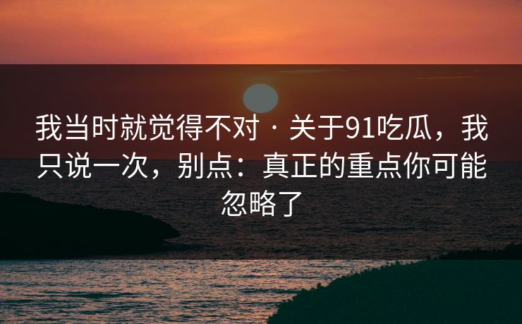 我当时就觉得不对 · 关于91吃瓜,我只说一次,别点:真正的重点你可能忽略了 我当时就觉得不对 · 关于91吃瓜,我只说一次,别点:真正的重点你可能忽略了