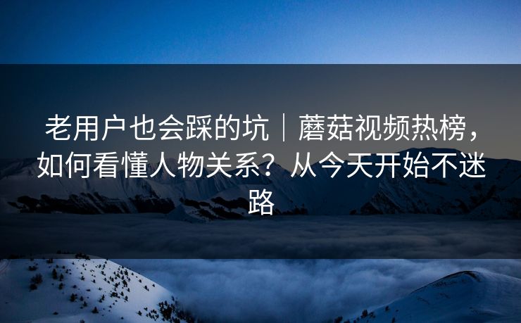 老用户也会踩的坑|蘑菇视频热榜,如何看懂人物关系?从今天开始不迷路 老用户也会踩的坑|蘑菇视频热榜,如何看懂人物关系?从今天开始不迷路