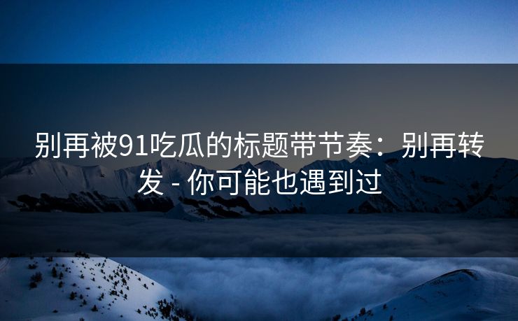 别再被91吃瓜的标题带节奏:别再转发 - 你可能也遇到过 别再被91吃瓜的标题带节奏:别再转发 - 你可能也遇到过