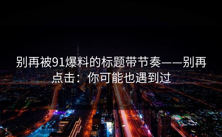 别再被91爆料的标题带节奏——别再点击:你可能也遇到过 别再被91爆料的标题带节奏——别再点击:你可能也遇到过
